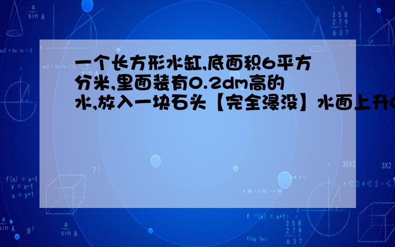 一个长方形水缸,底面积6平方分米,里面装有0.2dm高的水,放入一块石头【完全浸没】水面上升0.求