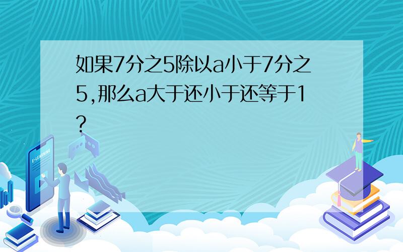 如果7分之5除以a小于7分之5,那么a大于还小于还等于1?