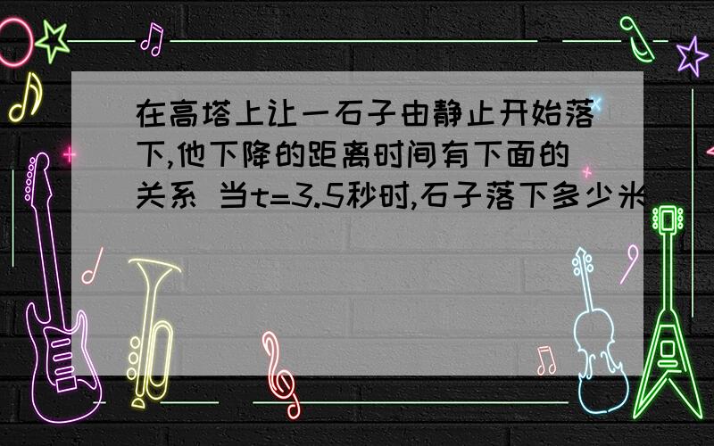 在高塔上让一石子由静止开始落下,他下降的距离时间有下面的关系 当t=3.5秒时,石子落下多少米