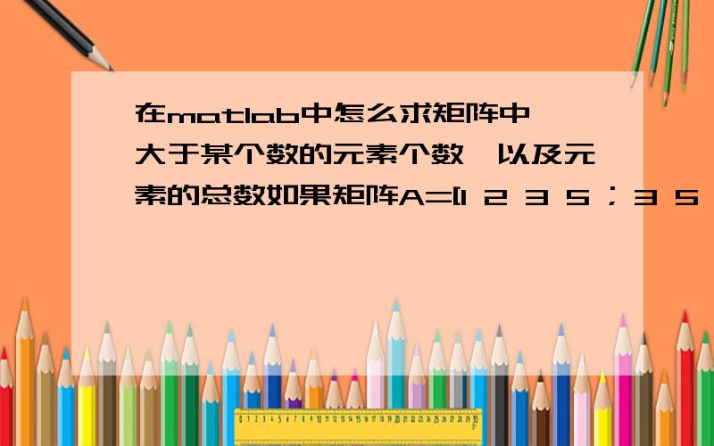 在matlab中怎么求矩阵中大于某个数的元素个数,以及元素的总数如果矩阵A=[1 2 3 5 ; 3 5 3 2],那么其中大于3的元素个数,以及矩阵中一共有多少个元素