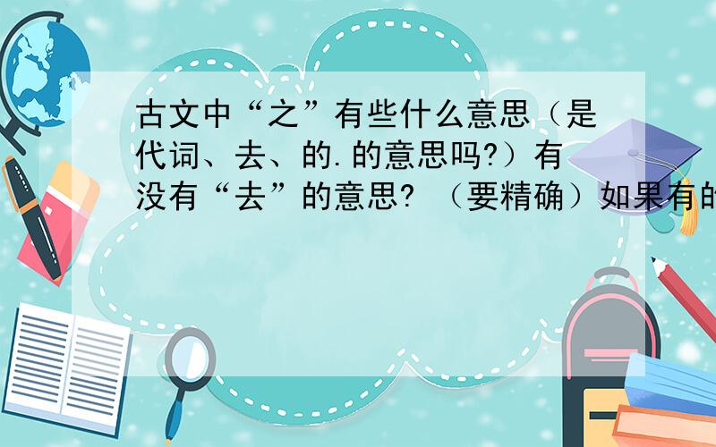 古文中“之”有些什么意思（是代词、去、的.的意思吗?）有没有“去”的意思? （要精确）如果有的话,“去”与“代词”怎么辨别? 要语文高手回答!