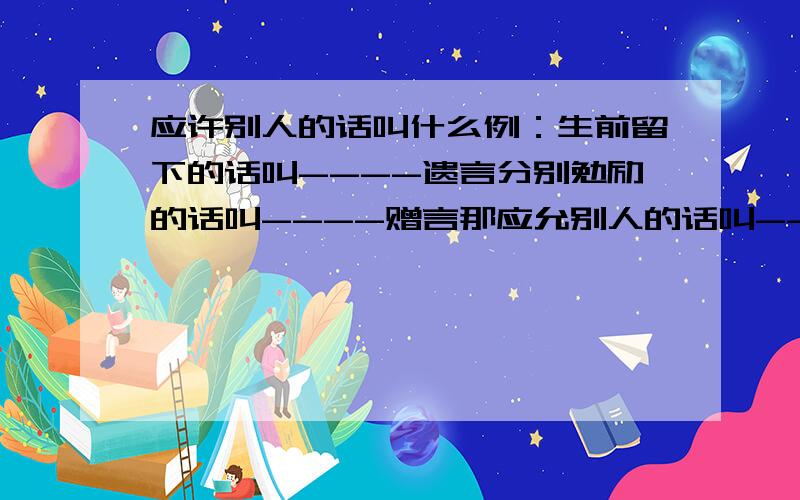 应许别人的话叫什么例：生前留下的话叫----遗言分别勉励的话叫----赠言那应允别人的话叫----?象征吉祥的话叫----?