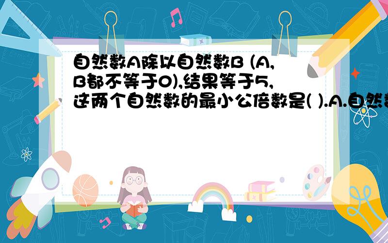 自然数A除以自然数B (A,B都不等于0),结果等于5,这两个自然数的最小公倍数是( ).A.自然数AB.自然数BC.自然数5D.自然数5B
