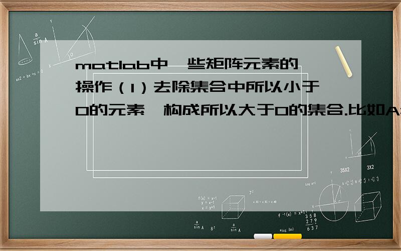 matlab中一些矩阵元素的操作（1）去除集合中所以小于0的元素,构成所以大于0的集合.比如A=[1,-3,2,-6],去除小于0的元素后生成集合A1=[1,2]（2）在已知集合中加入某一元素.并指定加入的位置.首先