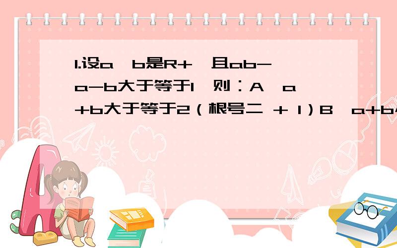 1.设a、b是R+,且ab-a-b大于等于1,则：A、a+b大于等于2（根号二 + 1）B、a+b小于等于根号二 + 1C、a+b小于根号二 + 1D、a+b大于2（根号二 + 1）2.已知0小于a小于1,0小于x小于y小于1,且log a X 乘以 log a Y=1,