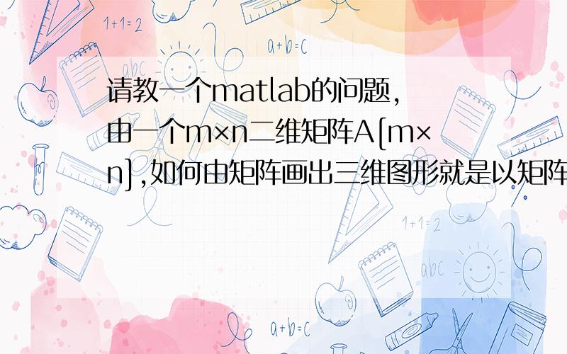 请教一个matlab的问题,由一个m×n二维矩阵A[m×n],如何由矩阵画出三维图形就是以矩阵的行号和列号为横纵坐标,以矩阵中对应的数值为竖坐标,画出三维图形.对matlab还没有入门,请高手指教.