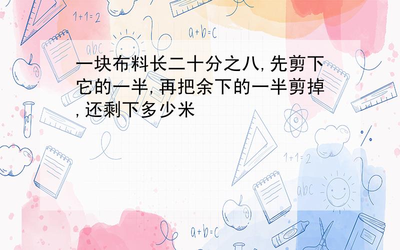 一块布料长二十分之八,先剪下它的一半,再把余下的一半剪掉,还剩下多少米