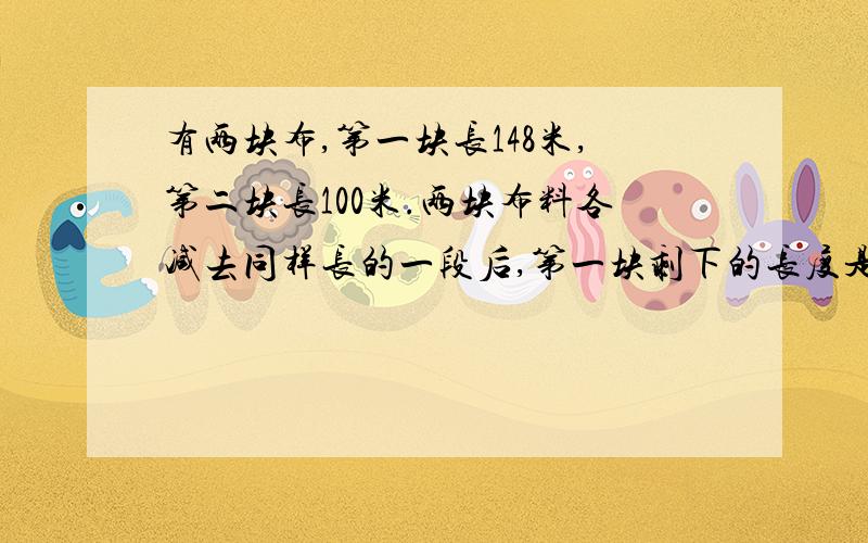 有两块布,第一块长148米,第二块长100米.两块布料各减去同样长的一段后,第一块剩下的长度是第而块的3倍.两块布料各剩下多少. 过程