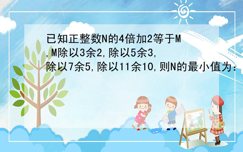 已知正整数N的4倍加2等于M,M除以3余2,除以5余3,除以7余5,除以11余10,则N的最小值为：快