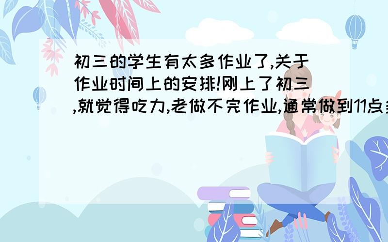 初三的学生有太多作业了,关于作业时间上的安排!刚上了初三,就觉得吃力,老做不完作业,通常做到11点多就打瞌睡,想问问关于晚上回家后先做那科的作业,然后做什么（最好把用多少时间做也