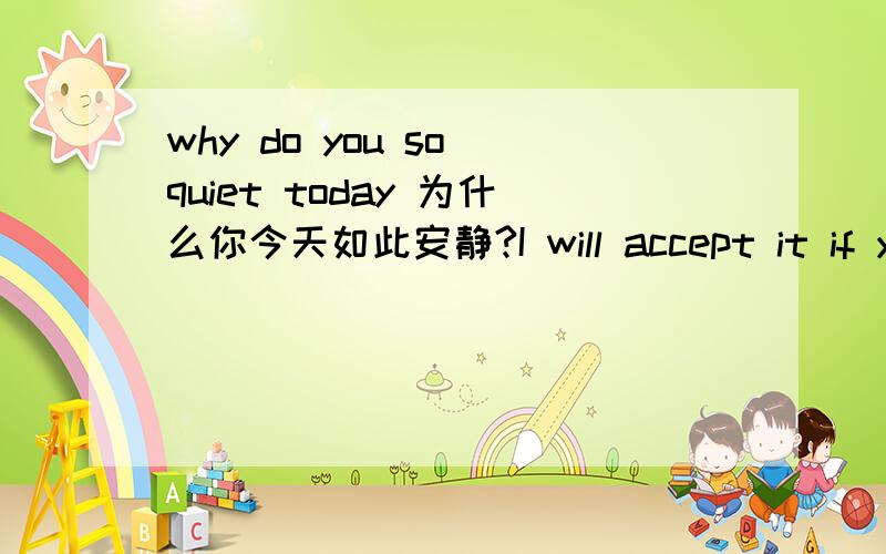 why do you so quiet today 为什么你今天如此安静?I will accept it if you could give me!如果你愿意给我的话我会欣然接受的.please take easy if you want to occupy his attention!放轻松 如果你想吸引他注意的话.I have to