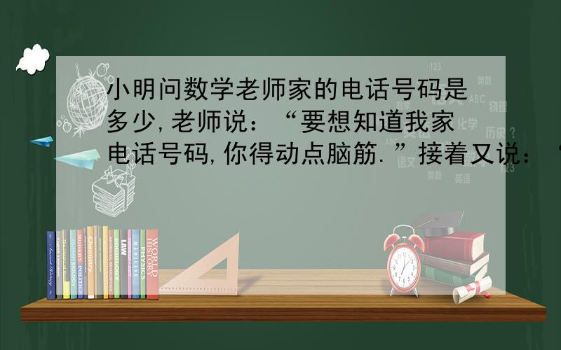 小明问数学老师家的电话号码是多少,老师说：“要想知道我家电话号码,你得动点脑筋.”接着又说：“我家