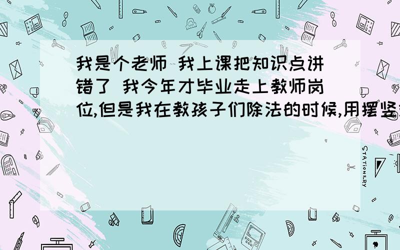 我是个老师 我上课把知识点讲错了 我今年才毕业走上教师岗位,但是我在教孩子们除法的时候,用摆竖式求解结果上了三节课之后我才发现我讲错了,因为我摆竖式是一步到位,总之这是不对的,