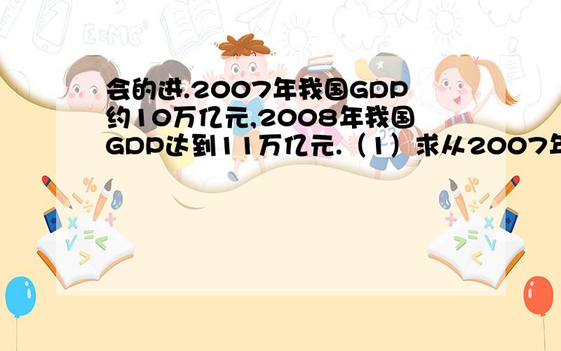 会的进.2007年我国GDP约10万亿元,2008年我国GDP达到11万亿元.（1）求从2007年到2008年我国GDP的增长率.（2）如果今后5年,我国GDP保持以2007-2008年的增长率,问到2013年我国GDP是多少万亿元?