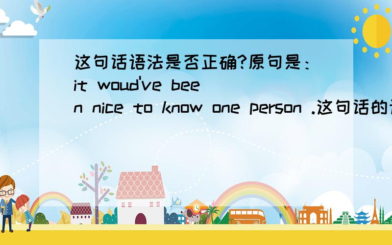 这句话语法是否正确?原句是：it woud've been nice to know one person .这句话的语法对不对呀?woud've 是哪两个词的缩写呢?在这里代表什么意思?请尽量详细讲下,谢谢了!