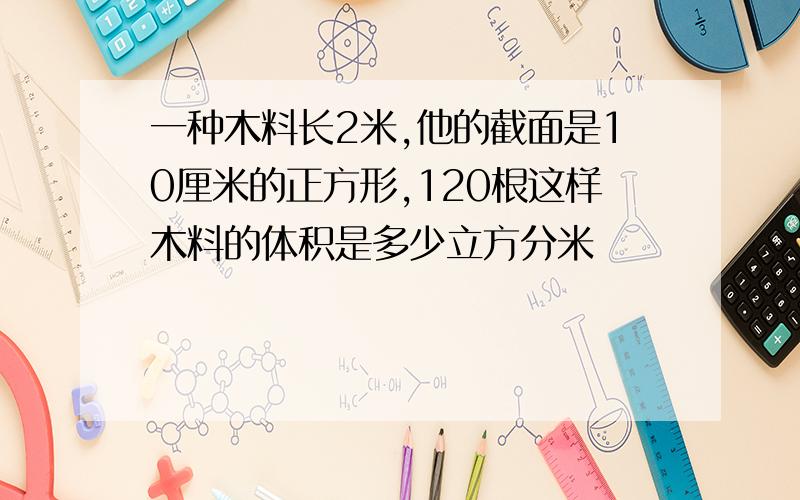 一种木料长2米,他的截面是10厘米的正方形,120根这样木料的体积是多少立方分米