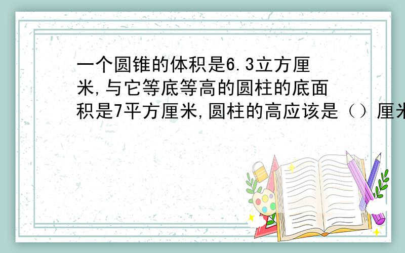 一个圆锥的体积是6.3立方厘米,与它等底等高的圆柱的底面积是7平方厘米,圆柱的高应该是（）厘米.