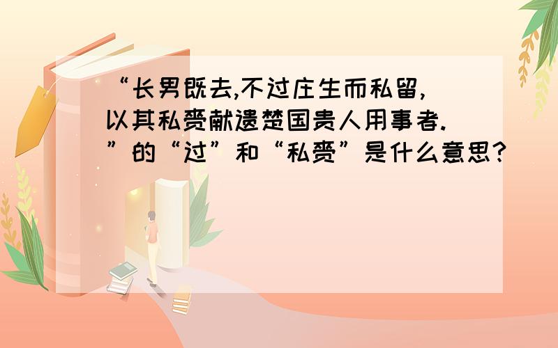 “长男既去,不过庄生而私留,以其私赍献遗楚国贵人用事者.”的“过”和“私赍”是什么意思?