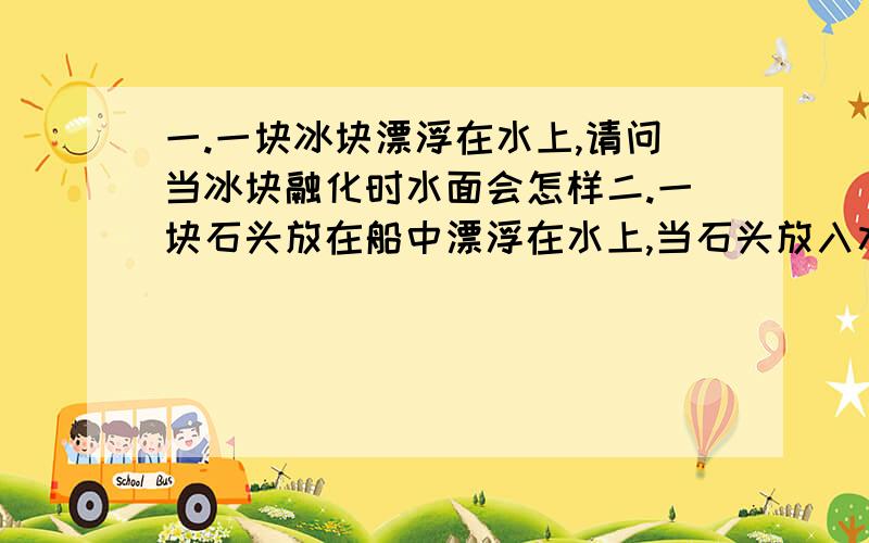 一.一块冰块漂浮在水上,请问当冰块融化时水面会怎样二.一块石头放在船中漂浮在水上,当石头放入水中,水面回怎么样?说明白点,原理不懂,