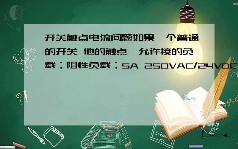 开关触点电流问题如果一个普通的开关 他的触点,允许接的负载：阻性负载：5A 250VAC/24VDC感性负载：5A 250VAC/24VDC那么用直流12v的电压,接负载 他的最大可以多大的电流?额定电流呢?