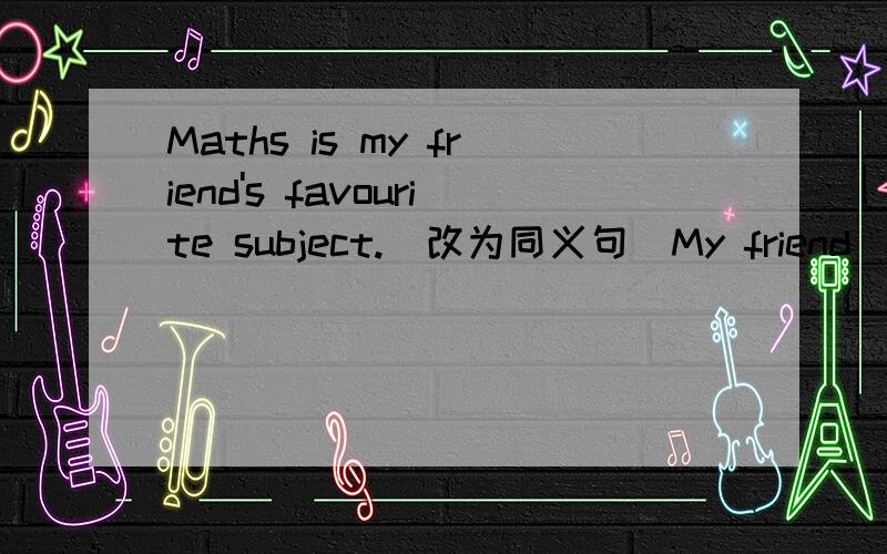 Maths is my friend's favourite subject.(改为同义句）My friend _______ maths _______.