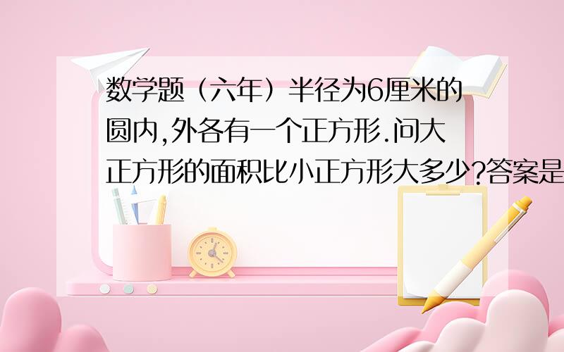 数学题（六年）半径为6厘米的圆内,外各有一个正方形.问大正方形的面积比小正方形大多少?答案是72cm 怎么算的?