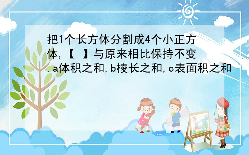 把1个长方体分割成4个小正方体,【 】与原来相比保持不变.a体积之和,b棱长之和,c表面积之和