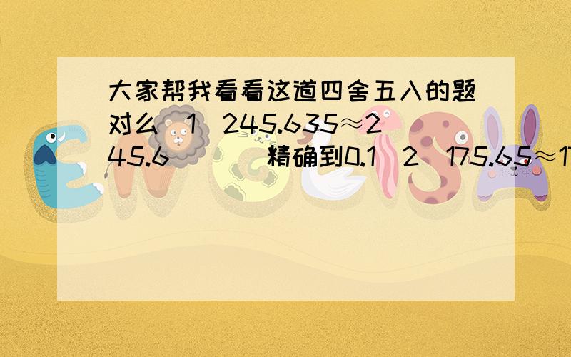 大家帮我看看这道四舍五入的题对么(1)245.635≈245.6       精确到0.1(2)175.65≈176          精确到个位(3)12.004≈12.00        精确到百分位(4)6.5378≈6.534        精确到0.01大家说对么