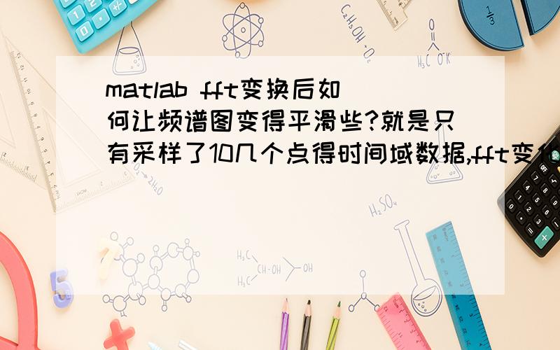 matlab fft变换后如何让频谱图变得平滑些?就是只有采样了10几个点得时间域数据,fft变化,图不好看,怎么才能弄平滑些?