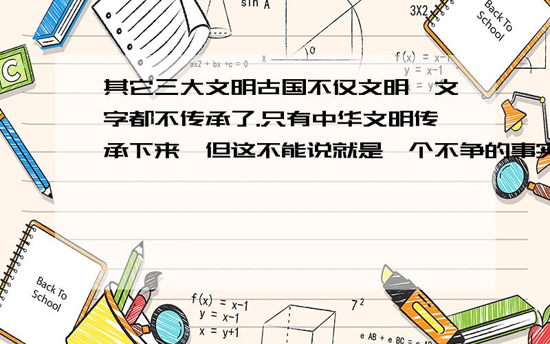 其它三大文明古国不仅文明,文字都不传承了.只有中华文明传承下来,但这不能说就是一个不争的事实,国内舆论成天说说桑树是槐树,大众就被潜意识了,貌似是小日本吱歪的：崖山之后无中国,