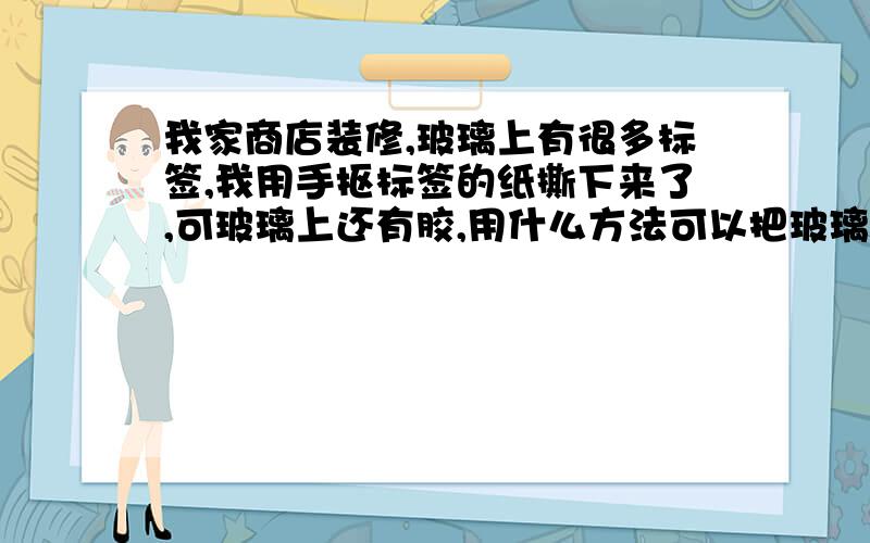 我家商店装修,玻璃上有很多标签,我用手抠标签的纸撕下来了,可玻璃上还有胶,用什么方法可以把玻璃上的胶弄下来?还不留痕迹?也有那种海绵胶粘上的简单一点的方法,不要用一些我都没听过