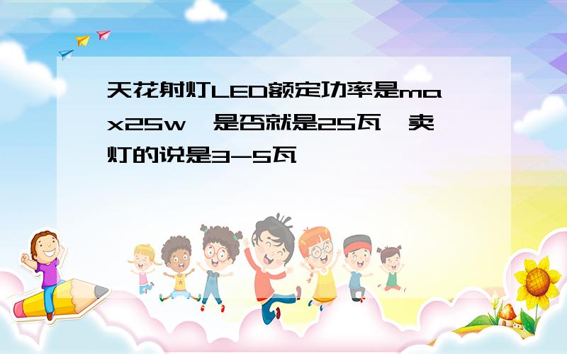 天花射灯LED额定功率是max25w,是否就是25瓦,卖灯的说是3-5瓦 ,