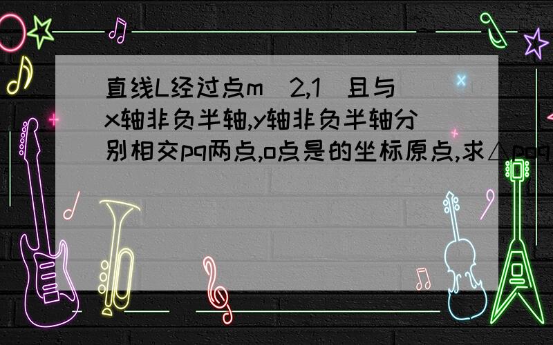 直线L经过点m（2,1）且与x轴非负半轴,y轴非负半轴分别相交pq两点,o点是的坐标原点,求△poq面积最小值时直线L的方程(过程)