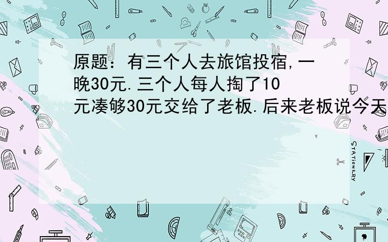 原题：有三个人去旅馆投宿,一晚30元.三个人每人掏了10元凑够30元交给了老板.后来老板说今天优惠只要25元就够了,拿出5元命令服务生退还给他们,服务生偷偷藏起了2元,然后,把剩下的3元钱分