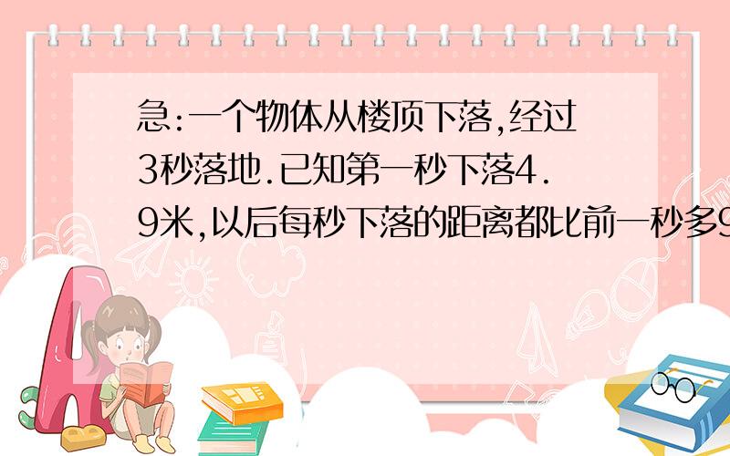 急:一个物体从楼顶下落,经过3秒落地.已知第一秒下落4.9米,以后每秒下落的距离都比前一秒多9.8米.这...急:一个物体从楼顶下落,经过3秒落地.已知第一秒下落4.9米,以后每秒下落的距离都比前