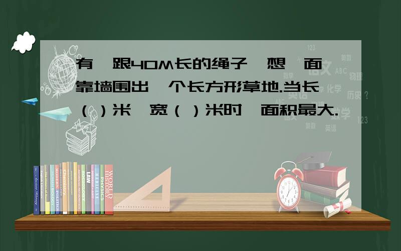 有一跟40M长的绳子,想一面靠墙围出一个长方形草地.当长（）米,宽（）米时,面积最大.