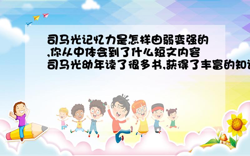 司马光记忆力是怎样由弱变强的,你从中体会到了什么短文内容司马光幼年读了很多书,获得了丰富的知识,但是他的记忆力并不比别人强,不过,他很明白,光怨恨自己的脑袋瓜是无济于事的,他下