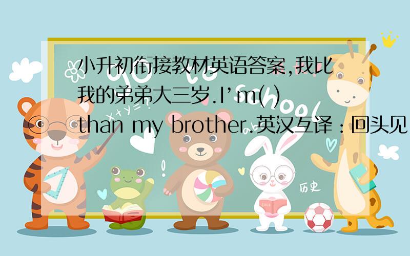 小升初衔接教材英语答案,我比我的弟弟大三岁.I’m( )than my brother.英汉互译：回头见（） go tobed（） do one’s homework拍一段视频（） 我们的鞋子（）进来（） 犯错误（） 起床（）Walk to school