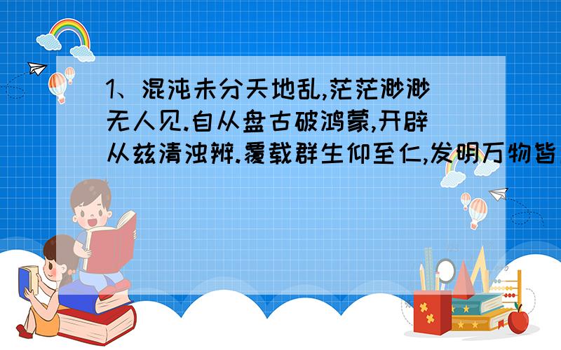 1、混沌未分天地乱,茫茫渺渺无人见.自从盘古破鸿蒙,开辟从兹清浊辨.覆载群生仰至仁,发明万物皆成善?是设么?