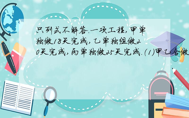 只列式不解答.一项工程,甲单独做18天完成,乙单独组做20天完成,丙单独做25天完成.（1）甲乙合做5天,剩下由丙单独完成,还需几天?（2）甲先做10天,剩下由甲乙丙合做还需几天?（3）甲乙丙合做