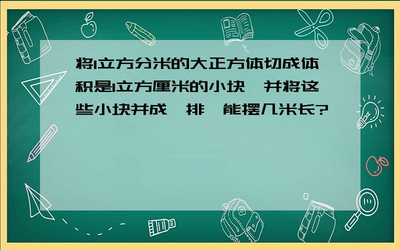 将1立方分米的大正方体切成体积是1立方厘米的小块,并将这些小块并成一排,能摆几米长?