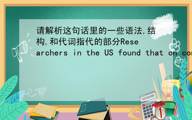 请解析这句话里的一些语法,结构,和代词指代的部分Researchers in the US found that on contrary to the popular view that having children would reduce a woman’s brainpower,it actually can improve her lifelong mental ability.