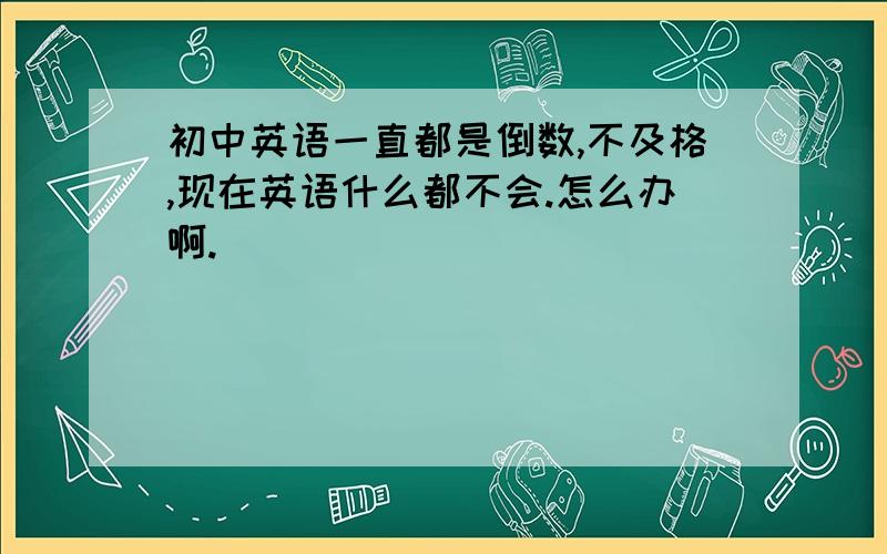 初中英语一直都是倒数,不及格,现在英语什么都不会.怎么办啊.