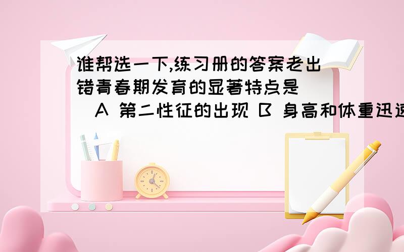 谁帮选一下,练习册的答案老出错青春期发育的显著特点是（ ）A 第二性征的出现 B 身高和体重迅速增加C 性发育和性成熟 D 肺活量的显著增大胚胎发育是所需要的营养物质主要来自于（ ）A