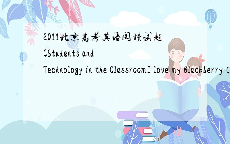 2011北京高考英语阅读试题CStudents and Technology in the ClassroomI love my Blackberry（黑莓手机）—it’s my little connection to the larger world that can go anywhere with me.I also love my laptop computer,as it holds all of my writ