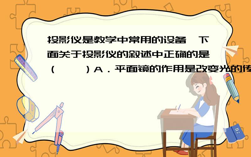 投影仪是教学中常用的设备,下面关于投影仪的叙述中正确的是（　　）A．平面镜的作用是改变光的传播方向B．屏幕表面粗糙,有利于光发生漫反射C．物体在屏幕上所成的像是一个放大的虚