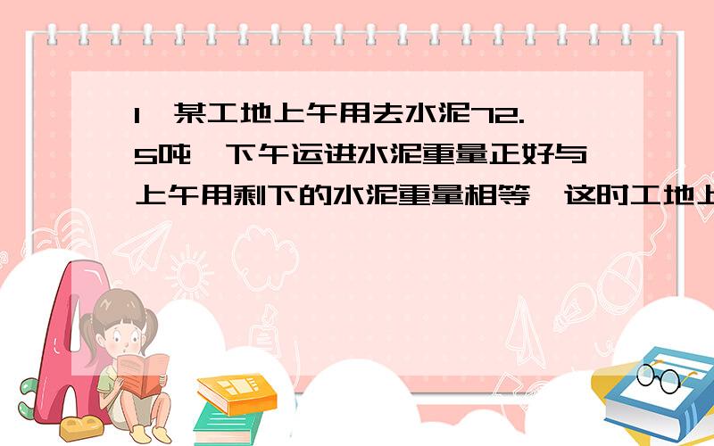 1、某工地上午用去水泥72.5吨,下午运进水泥重量正好与上午用剩下的水泥重量相等,这时工地上有水泥174.2吨,这一天下午的水泥重量是工地上原有水泥重量的百分之几?2、有甲、乙两根同样长