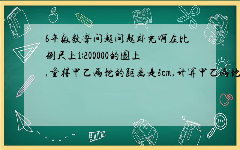 6年级数学问题问题补充啊在比例尺上1:200000的图上,量得甲乙两地的距离是5cm,计算甲乙两地的实际距离是多少?