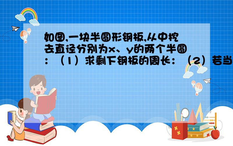 如图,一块半圆形钢板,从中挖去直径分别为x、y的两个半圆：（1）求剩下钢板的周长：（2）若当x=4,y=2时,剩下钢板的周长是多少?（结果保留π）