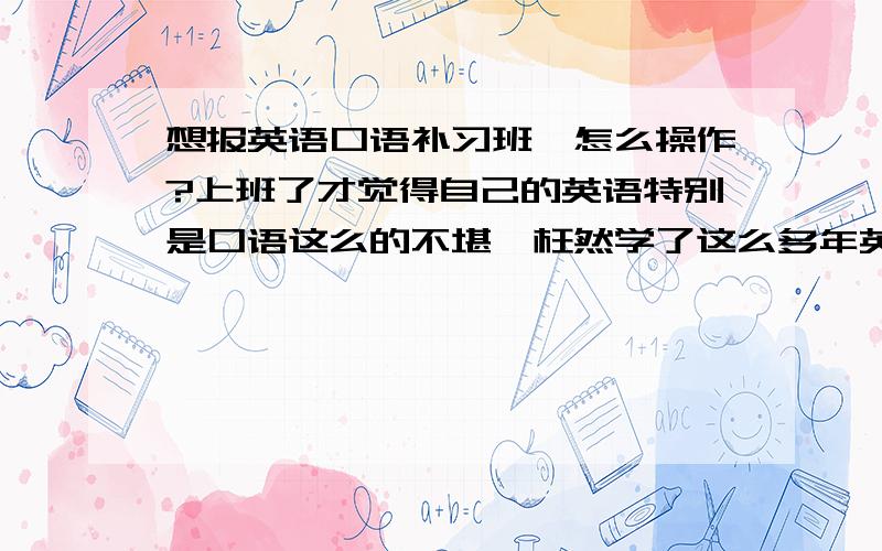 想报英语口语补习班,怎么操作?上班了才觉得自己的英语特别是口语这么的不堪,枉然学了这么多年英语,所以想报个口语方面的英语口语补习班.